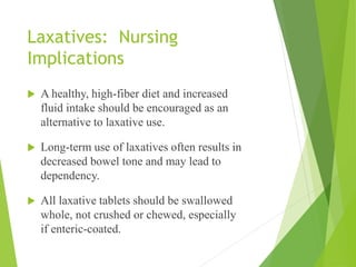 Laxatives: Nursing
Implications
 A healthy, high-fiber diet and increased
fluid intake should be encouraged as an
alternative to laxative use.
 Long-term use of laxatives often results in
decreased bowel tone and may lead to
dependency.
 All laxative tablets should be swallowed
whole, not crushed or chewed, especially
if enteric-coated.
 