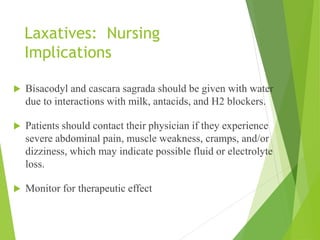 Laxatives: Nursing
Implications
 Bisacodyl and cascara sagrada should be given with water
due to interactions with milk, antacids, and H2 blockers.
 Patients should contact their physician if they experience
severe abdominal pain, muscle weakness, cramps, and/or
dizziness, which may indicate possible fluid or electrolyte
loss.
 Monitor for therapeutic effect
 
