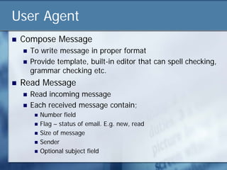 User Agent
   Compose Message
       To write message in proper format
       Provide template, built-in editor that can spell checking,
        grammar checking etc.
   Read Message
       Read incoming message
       Each received message contain;
            Number field
            Flag – status of email. E.g. new, read
            Size of message
            Sender
            Optional subject field
 
