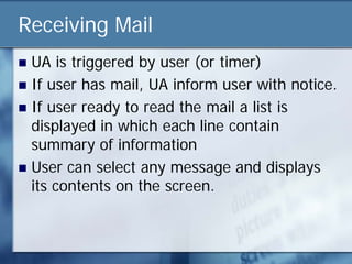 Receiving Mail
 UA is triggered by user (or timer)
 If user has mail, UA inform user with notice.
 If user ready to read the mail a list is
  displayed in which each line contain
  summary of information
 User can select any message and displays
  its contents on the screen.
 