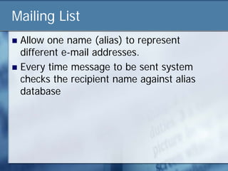 Mailing List
 Allow one name (alias) to represent
  different e-mail addresses.
 Every time message to be sent system
  checks the recipient name against alias
  database
 