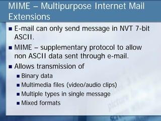 MIME – Multipurpose Internet Mail
Extensions
 E-mail can only send message in NVT 7-bit
  ASCII.
 MIME – supplementary protocol to allow
  non ASCII data sent through e-mail.
 Allows transmission of
     Binary data
     Multimedia files (video/audio clips)
     Multiple types in single message
     Mixed formats
 