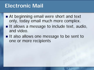Electronic Mail
 At beginning email were short and text
  only, today email much more complex.
 It allows a message to include text, audio,
  and video.
 It also allows one message to be sent to
  one or more recipients
 