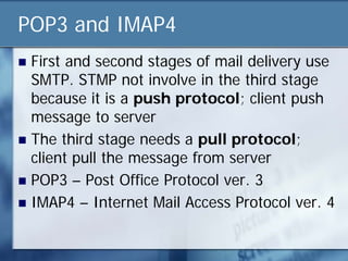 POP3 and IMAP4
 First and second stages of mail delivery use
  SMTP. STMP not involve in the third stage
  because it is a push protocol; client push
  message to server
 The third stage needs a pull protocol;
  client pull the message from server
 POP3 – Post Office Protocol ver. 3
 IMAP4 – Internet Mail Access Protocol ver. 4
 
