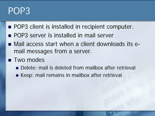 POP3
   POP3 client is installed in recipient computer.
   POP3 server is installed in mail server
   Mail access start when a client downloads its e-
    mail messages from a server.
   Two modes
       Delete: mail is deleted from mailbox after retrieval
       Keep: mail remains in mailbox after retrieval
 