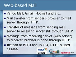 Web-based Mail
 Yahoo Mail, Gmail, Hotmail and etc..
 Mail transfer from sender’s browser to mail
  server through HTTP.
 Transfer of message from sending mail
  server to receiving server still through SMTP
 Message from receiving server (web server)
  to receiver’ browser is done through HTTP
 Instead of POP3 and IMAP4, HTTP is used
  as MAA
 