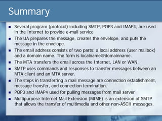 Summary
   Several program (protocol) including SMTP, POP3 and IMAP4, are used
    in the Internet to provide e-mail service
   The UA prepares the message, creates the envelope, and puts the
    message in the envelope.
   The email address consists of two parts: a local address (user mailbox)
    and a domain name. The form is localname@domainname.
   The MTA transfers the email across the Internet, LAN or WAN.
   SMTP uses commands and responses to transfer messages between an
    MTA client and an MTA server.
   The steps in transferring a mail message are connection establishment,
    message transfer, and connection termination.
   POP3 and IMAP4 used for pulling messages from mail server
   Multipurpose Internet Mail Extension (MIME) is an extension of SMTP
    that allows the transfer of multimedia and other non-ASCII messages.
 