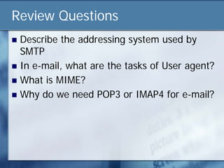 Review Questions
 Describe the addressing system used by
  SMTP
 In e-mail, what are the tasks of User agent?
 What is MIME?
 Why do we need POP3 or IMAP4 for e-mail?
 