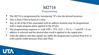 M2716
Programming
 The M2716 is programmed by introducing “0"s into the desired locations
 This is done 8 bits (a byte) at a time.
 Any or all of the 8 bits associated with an address location may be programmed
with a single program pulse applied to the EP pin.
 The programming sequence is: with VPP = 25V, VCC = 5V, G = 1 and EP = 0, an
address is selected and the desired data word is applied to the output pins
 After the address and data signals are stable the program pin is pulsed from 0 to 1s
with a pulse width between 45ms and 55ms
 