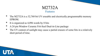 M2732A
Features
 The M2732A is a 32,768 bit UV erasable and electrically programmable memory
EPROM.
 It is organized as 4,096 words by 8 bits
 A 24 pin Window Ceramic Frit-Seal Dual-in-Line package
 The UV content of sunlight may cause a partial erasure of some bits in a relatively
short period of time.
 