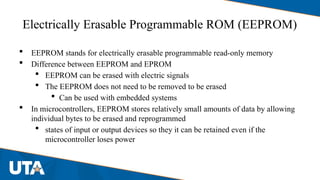 Electrically Erasable Programmable ROM (EEPROM)
 EEPROM stands for electrically erasable programmable read-only memory
 Difference between EEPROM and EPROM
 EEPROM can be erased with electric signals
 The EEPROM does not need to be removed to be erased
 Can be used with embedded systems
 In microcontrollers, EEPROM stores relatively small amounts of data by allowing
individual bytes to be erased and reprogrammed
 states of input or output devices so they it can be retained even if the
microcontroller loses power
 