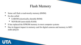 Flash Memory
 Some call flash a read-mostly memory (RMM)
 Its also called
 EAROM (electrically alterable ROM)
 NOVRAM (nonvolatile RAM)
 It has replaced the EPROM memory in most computer systems
 Has its biggest impact in memory card for digital cameras and memory in MP3
audio players
 