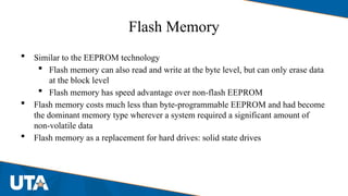 Flash Memory
 Similar to the EEPROM technology
 Flash memory can also read and write at the byte level, but can only erase data
at the block level
 Flash memory has speed advantage over non-flash EEPROM
 Flash memory costs much less than byte-programmable EEPROM and had become
the dominant memory type wherever a system required a significant amount of
non-volatile data
 Flash memory as a replacement for hard drives: solid state drives
 