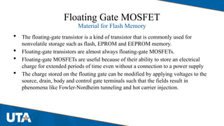 Floating Gate MOSFET
Material for Flash Memory
 The floating-gate transistor is a kind of transistor that is commonly used for
nonvolatile storage such as flash, EPROM and EEPROM memory.
 Floating-gate transistors are almost always floating-gate MOSFETs.
 Floating-gate MOSFETs are useful because of their ability to store an electrical
charge for extended periods of time even without a connection to a power supply
 The charge stored on the floating gate can be modified by applying voltages to the
source, drain, body and control gate terminals such that the fields result in
phenomena like Fowler-Nordheim tunneling and hot carrier injection.
 