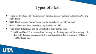 Types of Flash
 There are two types of Flash memory most commonly acknowledged: NAND and
NOR Flash
 NOR Flash was the first of the two to be introduced in 1988 by Intel
 NAND Flash was later introduced by Toshiba in 1989
 Their main differences can be identified in their architecture
 NOR and NAND are named for the way the floating gates of the memory cells
that hold data are interconnected in configurations that resemble a NOR or a
NAND logic gate
 