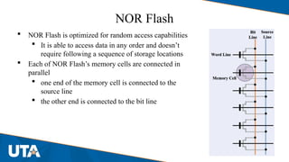 NOR Flash
 NOR Flash is optimized for random access capabilities
 It is able to access data in any order and doesn’t
require following a sequence of storage locations
 Each of NOR Flash’s memory cells are connected in
parallel
 one end of the memory cell is connected to the
source line
 the other end is connected to the bit line
 