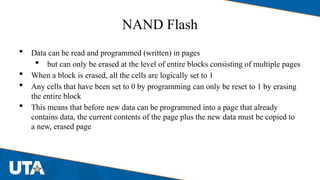 NAND Flash
 Data can be read and programmed (written) in pages
 but can only be erased at the level of entire blocks consisting of multiple pages
 When a block is erased, all the cells are logically set to 1
 Any cells that have been set to 0 by programming can only be reset to 1 by erasing
the entire block
 This means that before new data can be programmed into a page that already
contains data, the current contents of the page plus the new data must be copied to
a new, erased page
 