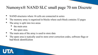 Numonyx® NAND SLC small page 70 nm Discrete
 NAND structures where 16 cells are connected in series
 The memory array is organized in blocks where each block contains 32 pages
 The array is split into two areas
 the main area
 the spare area.
 The main area of the array is used to store data
 The spare area is typically used to store error correction codes, software flags or
bad block identification
 