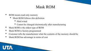 Mask ROM
 ROM means read only memory
 Mask ROM follows this definition
 Hard wired
 Cannot be changed electronically after manufacturing
 Mask ROM is the oldest type of ROM
 Mask ROM is factory programmed
 Customer tells the manufacturer what the contents of the memory should be
 Mask ROM has advantage in terms of cost
 