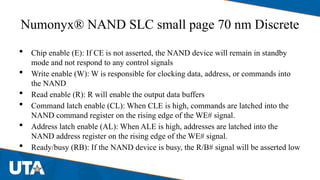 Numonyx® NAND SLC small page 70 nm Discrete
 Chip enable (E): If CE is not asserted, the NAND device will remain in standby
mode and not respond to any control signals
 Write enable (W): W is responsible for clocking data, address, or commands into
the NAND
 Read enable (R): R will enable the output data buffers
 Command latch enable (CL): When CLE is high, commands are latched into the
NAND command register on the rising edge of the WE# signal.
 Address latch enable (AL): When ALE is high, addresses are latched into the
NAND address register on the rising edge of the WE# signal.
 Ready/busy (RB): If the NAND device is busy, the R/B# signal will be asserted low
 