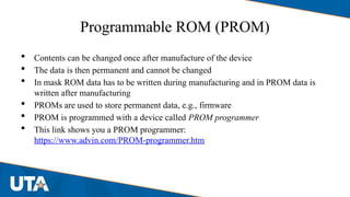 Programmable ROM (PROM)
 Contents can be changed once after manufacture of the device
 The data is then permanent and cannot be changed
 In mask ROM data has to be written during manufacturing and in PROM data is
written after manufacturing
 PROMs are used to store permanent data, e.g., firmware
 PROM is programmed with a device called PROM programmer
 This link shows you a PROM programmer:
https://www.advin.com/PROM-programmer.htm
 