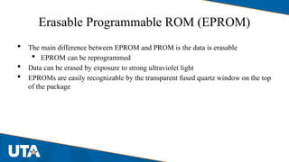 Erasable Programmable ROM (EPROM)
 The main difference between EPROM and PROM is the data is erasable
 EPROM can be reprogrammed
 Data can be erased by exposure to strong ultraviolet light
 EPROMs are easily recognizable by the transparent fused quartz window on the top
of the package
 