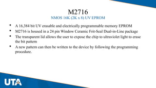 M2716
NMOS 16K (2K x 8) UV EPROM
 A 16,384 bit UV erasable and electrically programmable memory EPROM
 M2716 is housed in a 24 pin Window Ceramic Frit-Seal Dual-in-Line package
 The transparent lid allows the user to expose the chip to ultraviolet light to erase
the bit pattern
 A new pattern can then be written to the device by following the programming
procedure.
 
