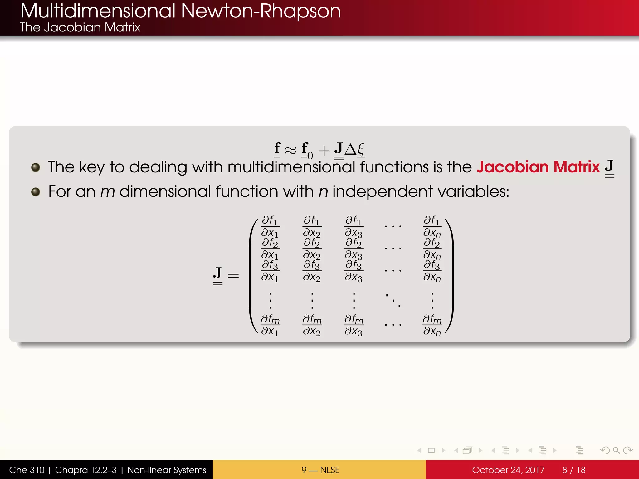Multidimensional Newton-Rhapson
The Jacobian Matrix
f ≈ f0 + J∆ξ
The key to dealing with multidimensional functions is the Jacobian Matrix J
For an m dimensional function with n independent variables:
J =








∂f1
∂x1
∂f1
∂x2
∂f1
∂x3
· · · ∂f1
∂xn
∂f2
∂x1
∂f2
∂x2
∂f2
∂x3
· · · ∂f2
∂xn
∂f3
∂x1
∂f3
∂x2
∂f3
∂x3
· · · ∂f3
∂xn
...
...
...
...
...
∂fm
∂x1
∂fm
∂x2
∂fm
∂x3
· · · ∂fm
∂xn








Che 310 | Chapra 12.2–3 | Non-linear Systems 9 — NLSE October 24, 2017 8 / 18
 