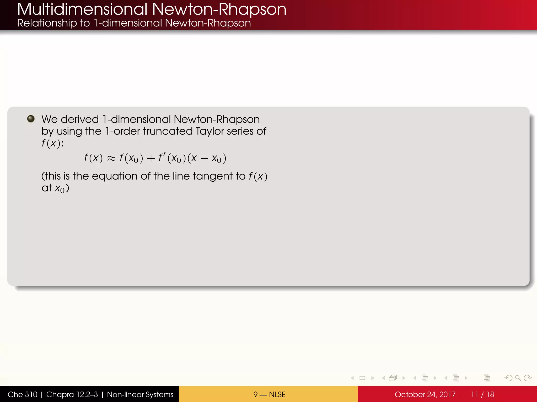 Multidimensional Newton-Rhapson
Relationship to 1-dimensional Newton-Rhapson
We derived 1-dimensional Newton-Rhapson
by using the 1-order truncated Taylor series of
f(x):
f(x) ≈ f(x0) + f (x0)(x − x0)
(this is the equation of the line tangent to f(x)
at x0)
Che 310 | Chapra 12.2–3 | Non-linear Systems 9 — NLSE October 24, 2017 11 / 18
 