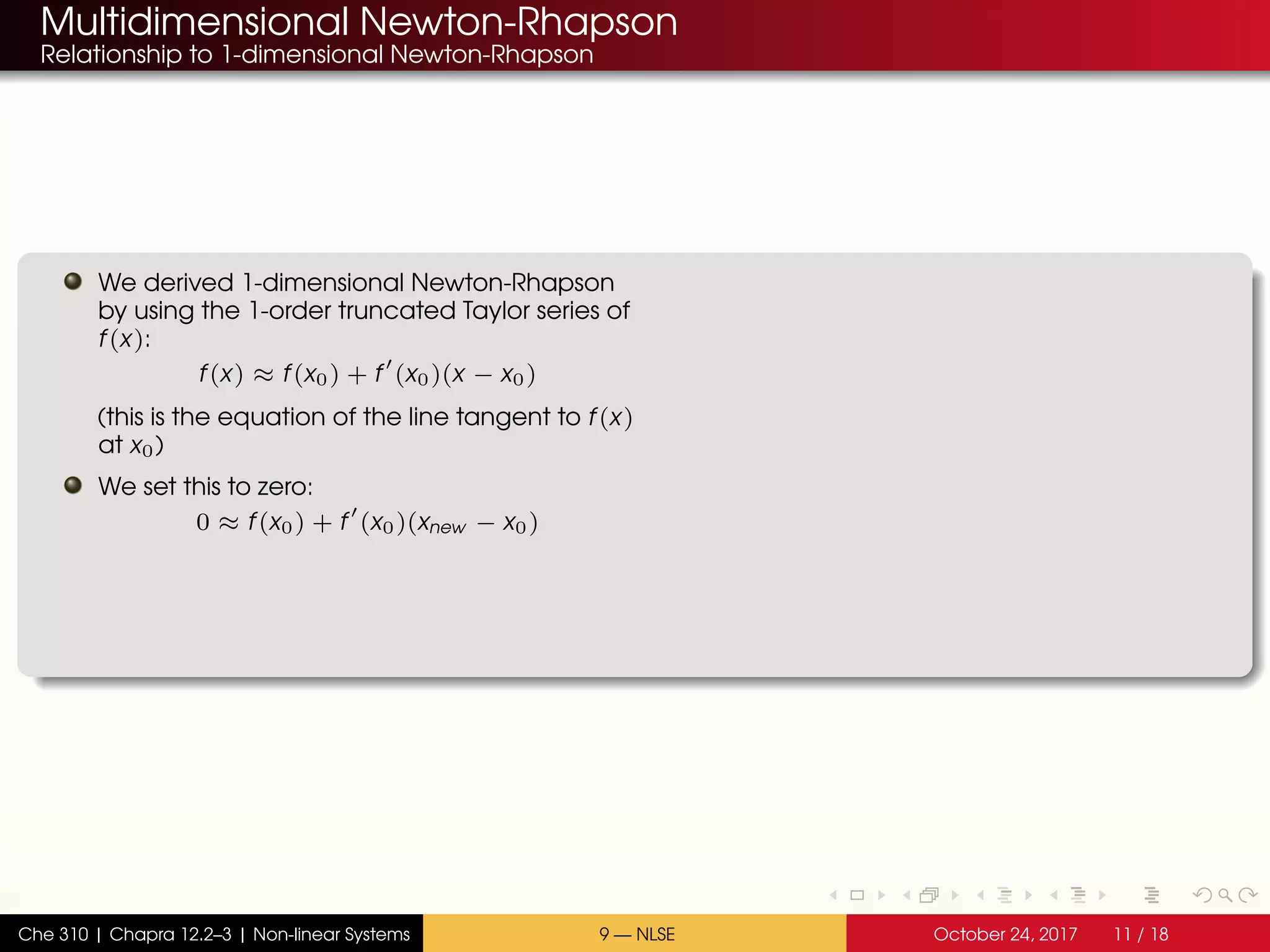 Multidimensional Newton-Rhapson
Relationship to 1-dimensional Newton-Rhapson
We derived 1-dimensional Newton-Rhapson
by using the 1-order truncated Taylor series of
f(x):
f(x) ≈ f(x0) + f (x0)(x − x0)
(this is the equation of the line tangent to f(x)
at x0)
We set this to zero:
0 ≈ f(x0) + f (x0)(xnew − x0)
Che 310 | Chapra 12.2–3 | Non-linear Systems 9 — NLSE October 24, 2017 11 / 18
 