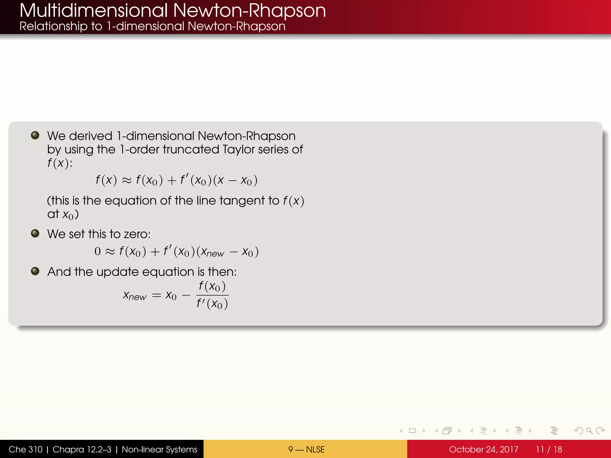 Multidimensional Newton-Rhapson
Relationship to 1-dimensional Newton-Rhapson
We derived 1-dimensional Newton-Rhapson
by using the 1-order truncated Taylor series of
f(x):
f(x) ≈ f(x0) + f (x0)(x − x0)
(this is the equation of the line tangent to f(x)
at x0)
We set this to zero:
0 ≈ f(x0) + f (x0)(xnew − x0)
And the update equation is then:
xnew = x0 −
f(x0)
f (x0)
Che 310 | Chapra 12.2–3 | Non-linear Systems 9 — NLSE October 24, 2017 11 / 18
 