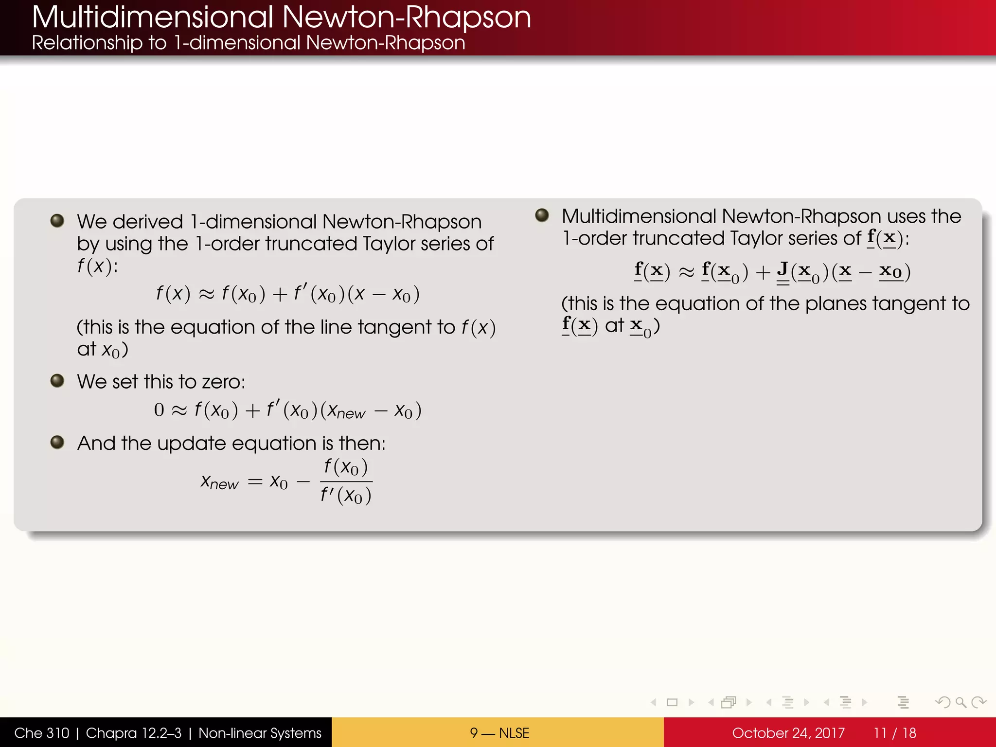 Multidimensional Newton-Rhapson
Relationship to 1-dimensional Newton-Rhapson
We derived 1-dimensional Newton-Rhapson
by using the 1-order truncated Taylor series of
f(x):
f(x) ≈ f(x0) + f (x0)(x − x0)
(this is the equation of the line tangent to f(x)
at x0)
We set this to zero:
0 ≈ f(x0) + f (x0)(xnew − x0)
And the update equation is then:
xnew = x0 −
f(x0)
f (x0)
Multidimensional Newton-Rhapson uses the
1-order truncated Taylor series of f(x):
f(x) ≈ f(x0) + J(x0)(x − x0)
(this is the equation of the planes tangent to
f(x) at x0)
Che 310 | Chapra 12.2–3 | Non-linear Systems 9 — NLSE October 24, 2017 11 / 18
 