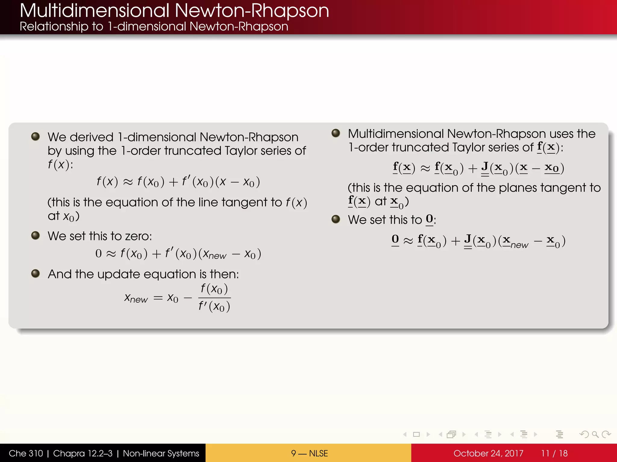Multidimensional Newton-Rhapson
Relationship to 1-dimensional Newton-Rhapson
We derived 1-dimensional Newton-Rhapson
by using the 1-order truncated Taylor series of
f(x):
f(x) ≈ f(x0) + f (x0)(x − x0)
(this is the equation of the line tangent to f(x)
at x0)
We set this to zero:
0 ≈ f(x0) + f (x0)(xnew − x0)
And the update equation is then:
xnew = x0 −
f(x0)
f (x0)
Multidimensional Newton-Rhapson uses the
1-order truncated Taylor series of f(x):
f(x) ≈ f(x0) + J(x0)(x − x0)
(this is the equation of the planes tangent to
f(x) at x0)
We set this to 0:
0 ≈ f(x0) + J(x0)(xnew − x0)
Che 310 | Chapra 12.2–3 | Non-linear Systems 9 — NLSE October 24, 2017 11 / 18
 