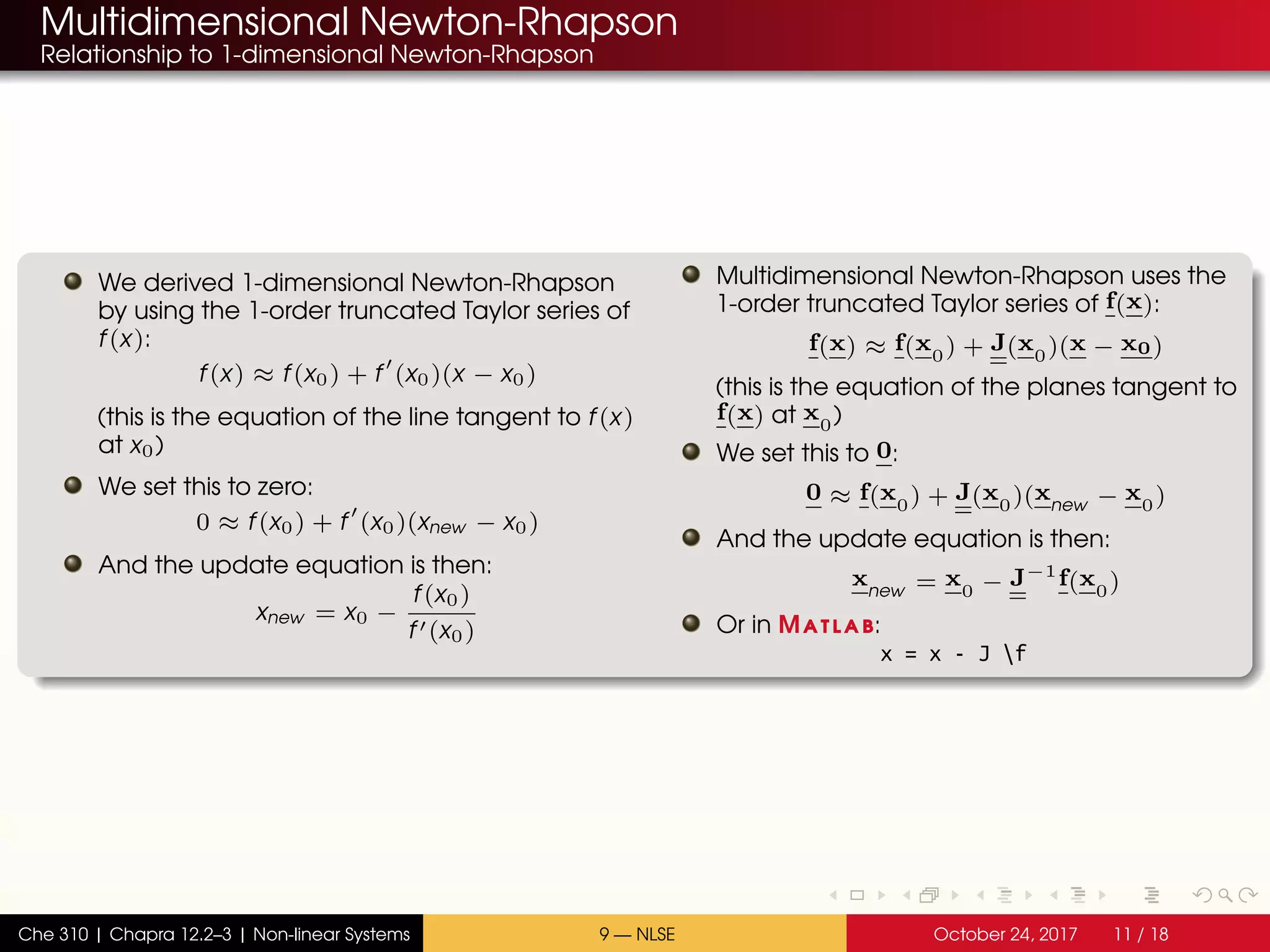 Multidimensional Newton-Rhapson
Relationship to 1-dimensional Newton-Rhapson
We derived 1-dimensional Newton-Rhapson
by using the 1-order truncated Taylor series of
f(x):
f(x) ≈ f(x0) + f (x0)(x − x0)
(this is the equation of the line tangent to f(x)
at x0)
We set this to zero:
0 ≈ f(x0) + f (x0)(xnew − x0)
And the update equation is then:
xnew = x0 −
f(x0)
f (x0)
Multidimensional Newton-Rhapson uses the
1-order truncated Taylor series of f(x):
f(x) ≈ f(x0) + J(x0)(x − x0)
(this is the equation of the planes tangent to
f(x) at x0)
We set this to 0:
0 ≈ f(x0) + J(x0)(xnew − x0)
And the update equation is then:
xnew = x0 − J−1
f(x0)
Or in Matlab:
x = x - J f
Che 310 | Chapra 12.2–3 | Non-linear Systems 9 — NLSE October 24, 2017 11 / 18
 