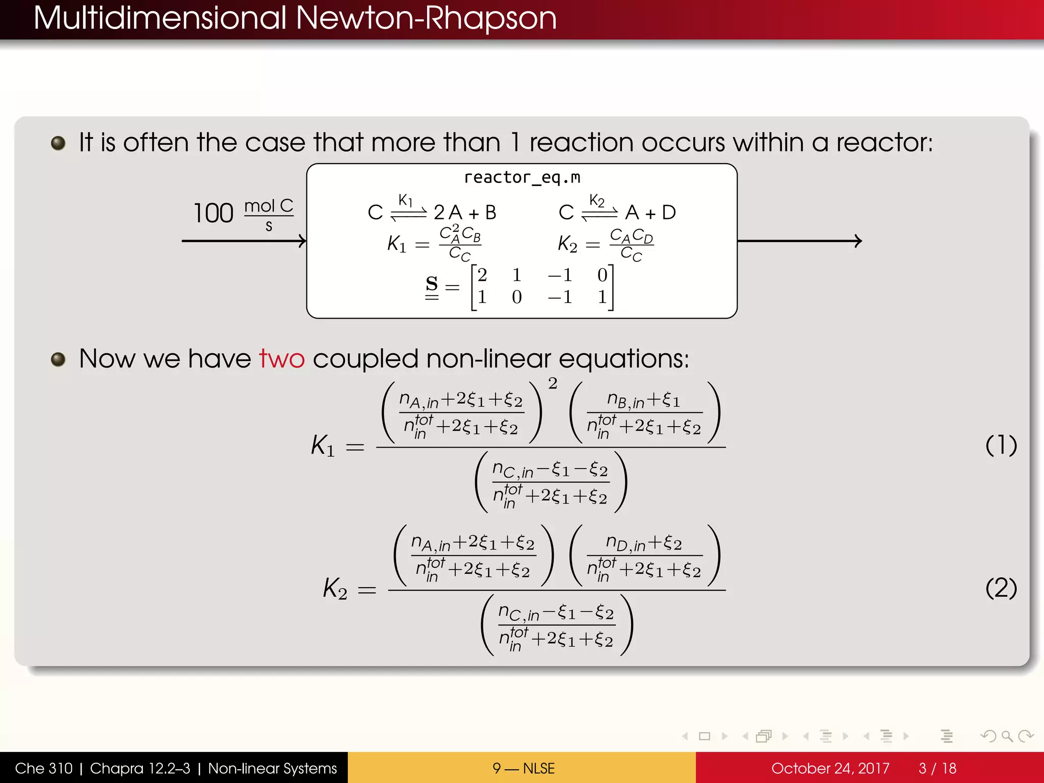 Multidimensional Newton-Rhapson
It is often the case that more than 1 reaction occurs within a reactor:
reactor_eq.m
C
K1
−−−− 2 A + B C
K2
−−−− A + D
K1 =
C2
ACB
CC
K2 =
CACD
CC
S =
2 1 −1 0
1 0 −1 1
100 mol C
s
Now we have two coupled non-linear equations:
K1 =
nA,in+2ξ1+ξ2
ntot
in
+2ξ1+ξ2
2
nB,in+ξ1
ntot
in
+2ξ1+ξ2
nC,in−ξ1−ξ2
ntot
in
+2ξ1+ξ2
(1)
K2 =
nA,in+2ξ1+ξ2
ntot
in
+2ξ1+ξ2
nD,in+ξ2
ntot
in
+2ξ1+ξ2
nC,in−ξ1−ξ2
ntot
in
+2ξ1+ξ2
(2)
Che 310 | Chapra 12.2–3 | Non-linear Systems 9 — NLSE October 24, 2017 3 / 18
 