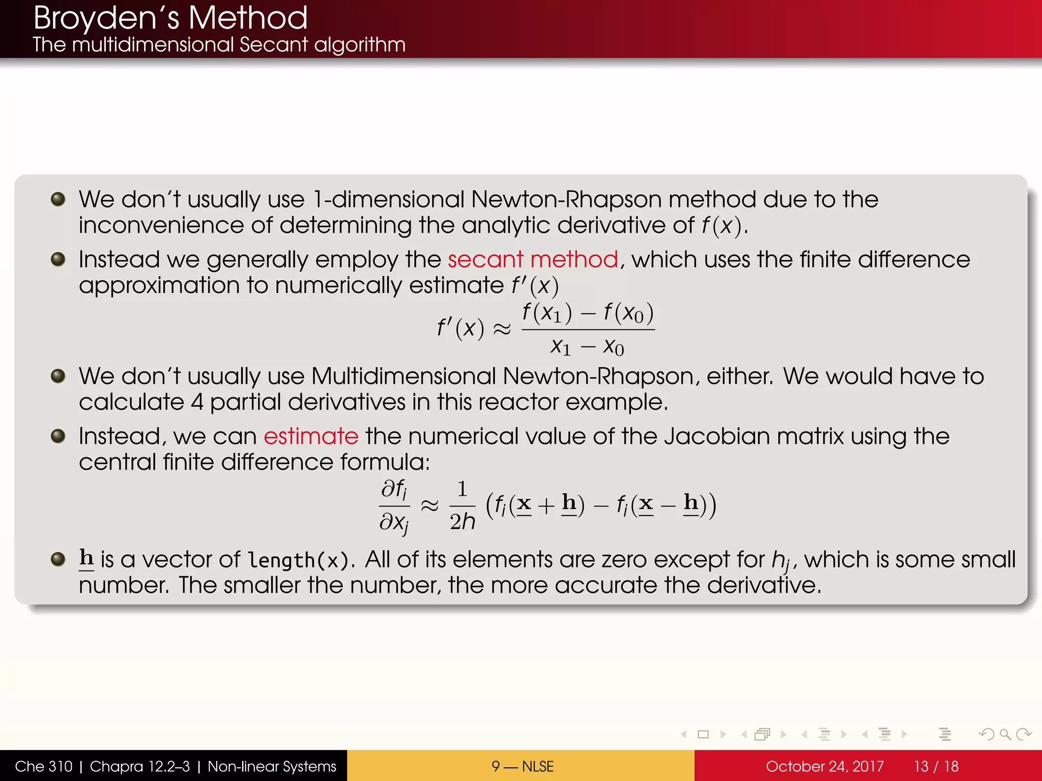 Broyden’s Method
The multidimensional Secant algorithm
We don’t usually use 1-dimensional Newton-Rhapson method due to the
inconvenience of determining the analytic derivative of f(x).
Instead we generally employ the secant method, which uses the finite difference
approximation to numerically estimate f (x)
f (x) ≈
f(x1) − f(x0)
x1 − x0
We don’t usually use Multidimensional Newton-Rhapson, either. We would have to
calculate 4 partial derivatives in this reactor example.
Instead, we can estimate the numerical value of the Jacobian matrix using the
central finite difference formula:
∂fi
∂xj
≈
1
2h
fi(x + h) − fi(x − h)
h is a vector of length(x). All of its elements are zero except for hj, which is some small
number. The smaller the number, the more accurate the derivative.
Che 310 | Chapra 12.2–3 | Non-linear Systems 9 — NLSE October 24, 2017 13 / 18
 