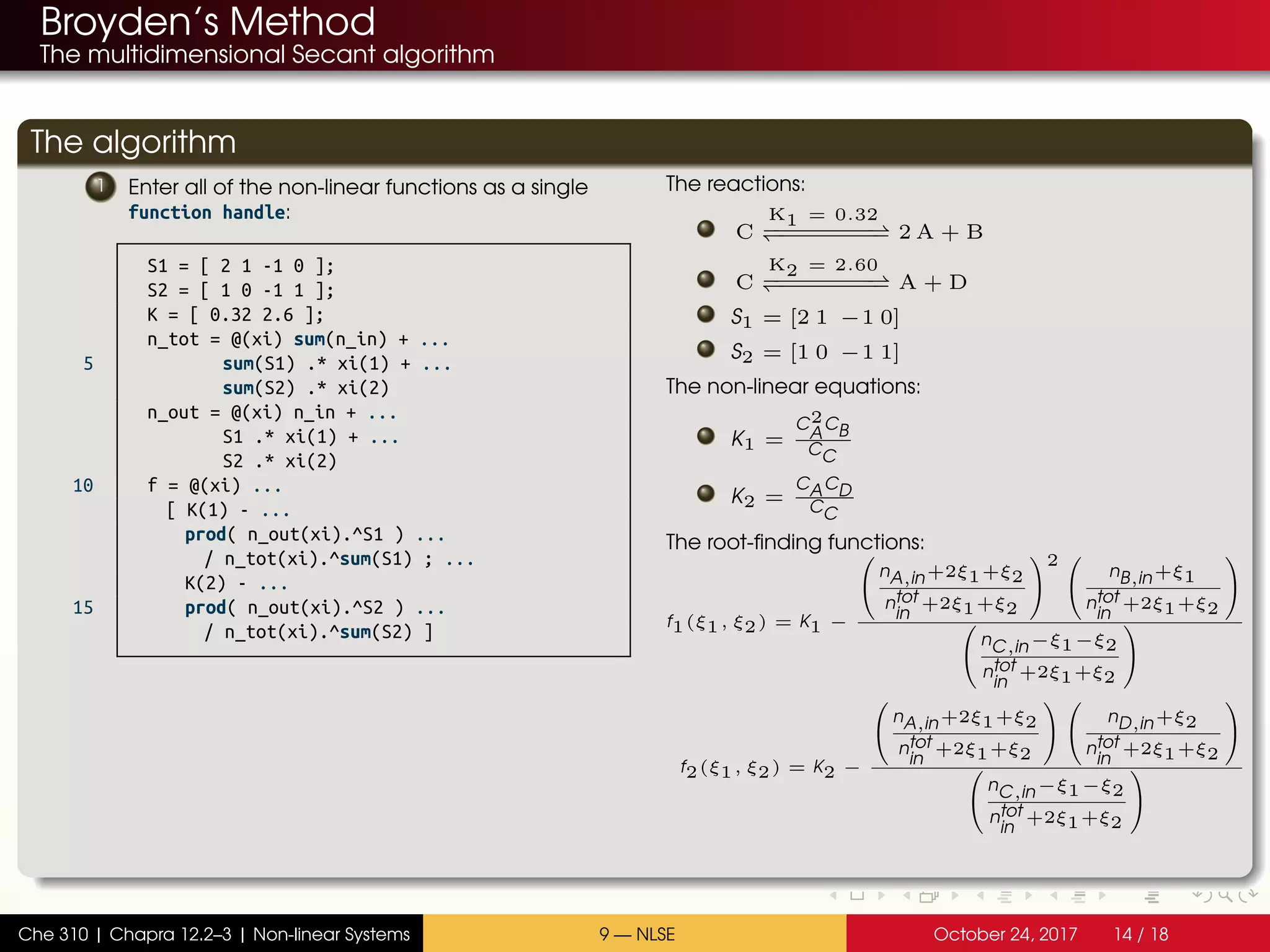 Broyden’s Method
The multidimensional Secant algorithm
The algorithm
1 Enter all of the non-linear functions as a single
function handle:
S1 = [ 2 1 -1 0 ];
S2 = [ 1 0 -1 1 ];
K = [ 0.32 2.6 ];
n_tot = @(xi) sum(n_in) + ...
5 sum(S1) .* xi(1) + ...
sum(S2) .* xi(2)
n_out = @(xi) n_in + ...
S1 .* xi(1) + ...
S2 .* xi(2)
10 f = @(xi) ...
[ K(1) - ...
prod( n_out(xi).^S1 ) ...
/ n_tot(xi).^sum(S1) ; ...
K(2) - ...
15 prod( n_out(xi).^S2 ) ...
/ n_tot(xi).^sum(S2) ]
The reactions:
C
K1 = 0.32
−−−−−−−−−−−−−−−− 2 A + B
C
K2 = 2.60
−−−−−−−−−−−−−−−− A + D
S1 = [2 1 −1 0]
S2 = [1 0 −1 1]
The non-linear equations:
K1 =
C2
A
CB
CC
K2 =
CACD
CC
The root-finding functions:
f1(ξ1, ξ2) = K1 −


nA,in+2ξ1+ξ2
ntot
in
+2ξ1+ξ2


2 

nB,in+ξ1
ntot
in
+2ξ1+ξ2




nC,in−ξ1−ξ2
ntot
in
+2ξ1+ξ2


f2(ξ1, ξ2) = K2 −


nA,in+2ξ1+ξ2
ntot
in
+2ξ1+ξ2




nD,in+ξ2
ntot
in
+2ξ1+ξ2




nC,in−ξ1−ξ2
ntot
in
+2ξ1+ξ2


Che 310 | Chapra 12.2–3 | Non-linear Systems 9 — NLSE October 24, 2017 14 / 18
 