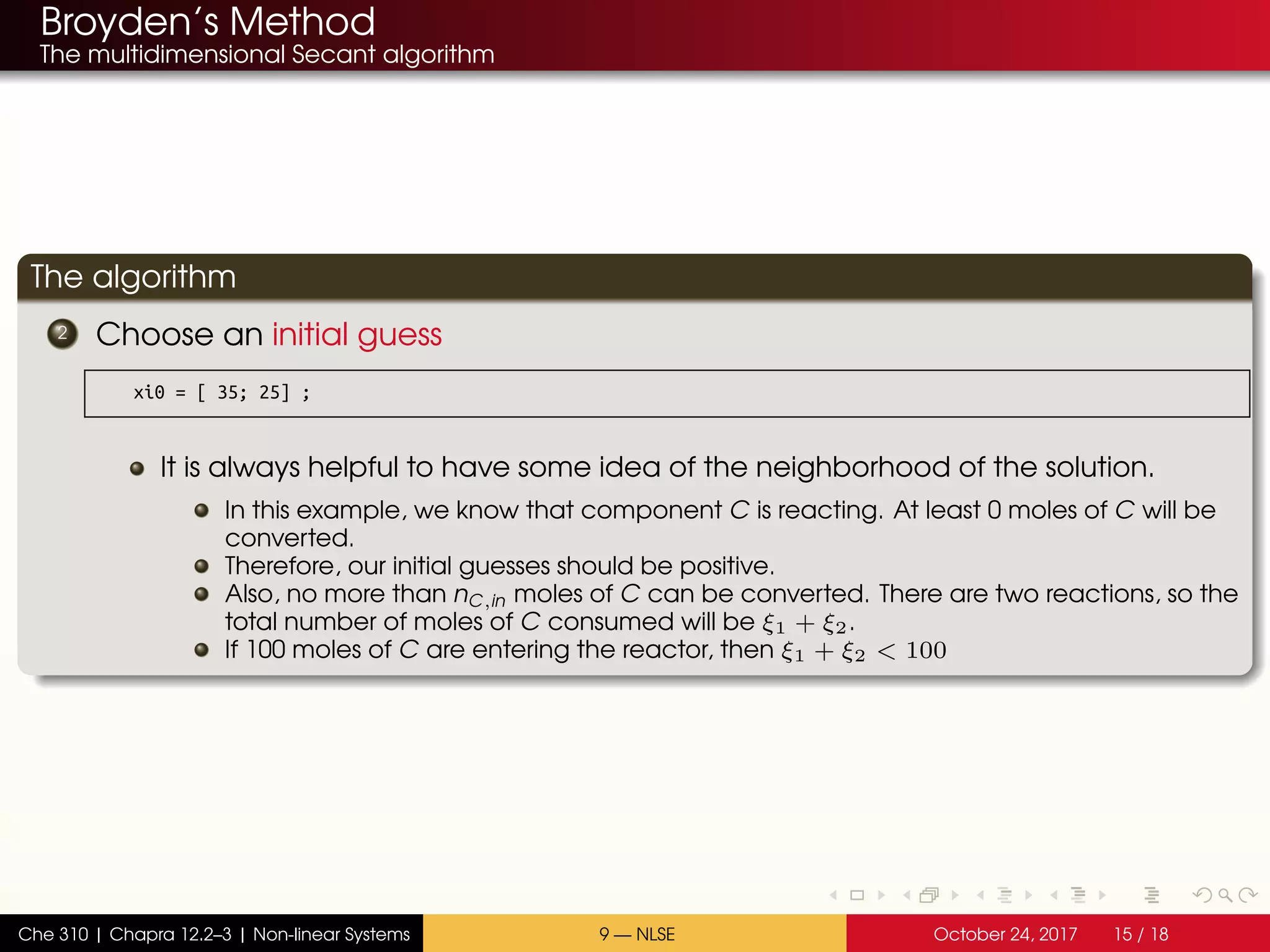 Broyden’s Method
The multidimensional Secant algorithm
The algorithm
2 Choose an initial guess
xi0 = [ 35; 25] ;
It is always helpful to have some idea of the neighborhood of the solution.
In this example, we know that component C is reacting. At least 0 moles of C will be
converted.
Therefore, our initial guesses should be positive.
Also, no more than nC,in moles of C can be converted. There are two reactions, so the
total number of moles of C consumed will be ξ1 + ξ2.
If 100 moles of C are entering the reactor, then ξ1 + ξ2 < 100
Che 310 | Chapra 12.2–3 | Non-linear Systems 9 — NLSE October 24, 2017 15 / 18
 