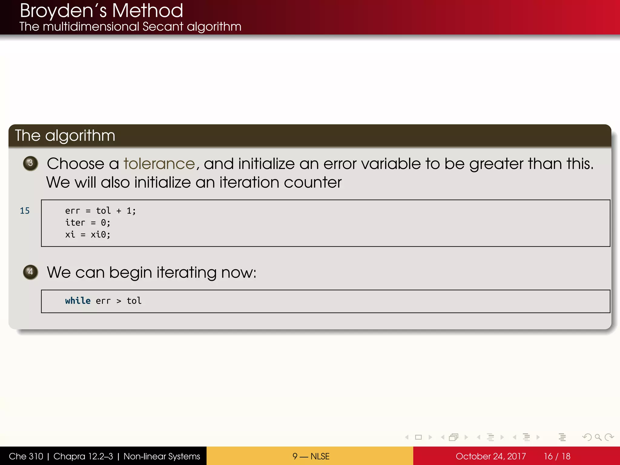 Broyden’s Method
The multidimensional Secant algorithm
The algorithm
3 Choose a tolerance, and initialize an error variable to be greater than this.
We will also initialize an iteration counter
15 err = tol + 1;
iter = 0;
xi = xi0;
4 We can begin iterating now:
while err > tol
Che 310 | Chapra 12.2–3 | Non-linear Systems 9 — NLSE October 24, 2017 16 / 18
 