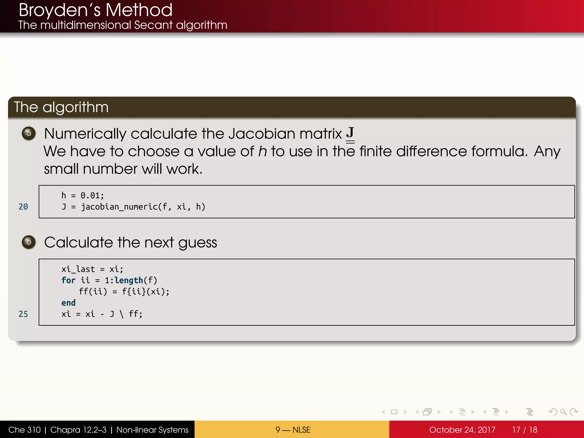 Broyden’s Method
The multidimensional Secant algorithm
The algorithm
5 Numerically calculate the Jacobian matrix J
We have to choose a value of h to use in the finite difference formula. Any
small number will work.
h = 0.01;
20 J = jacobian_numeric(f, xi, h)
6 Calculate the next guess
xi_last = xi;
for ii = 1:length(f)
ff(ii) = f{ii}(xi);
end
25 xi = xi - J  ff;
Che 310 | Chapra 12.2–3 | Non-linear Systems 9 — NLSE October 24, 2017 17 / 18
 