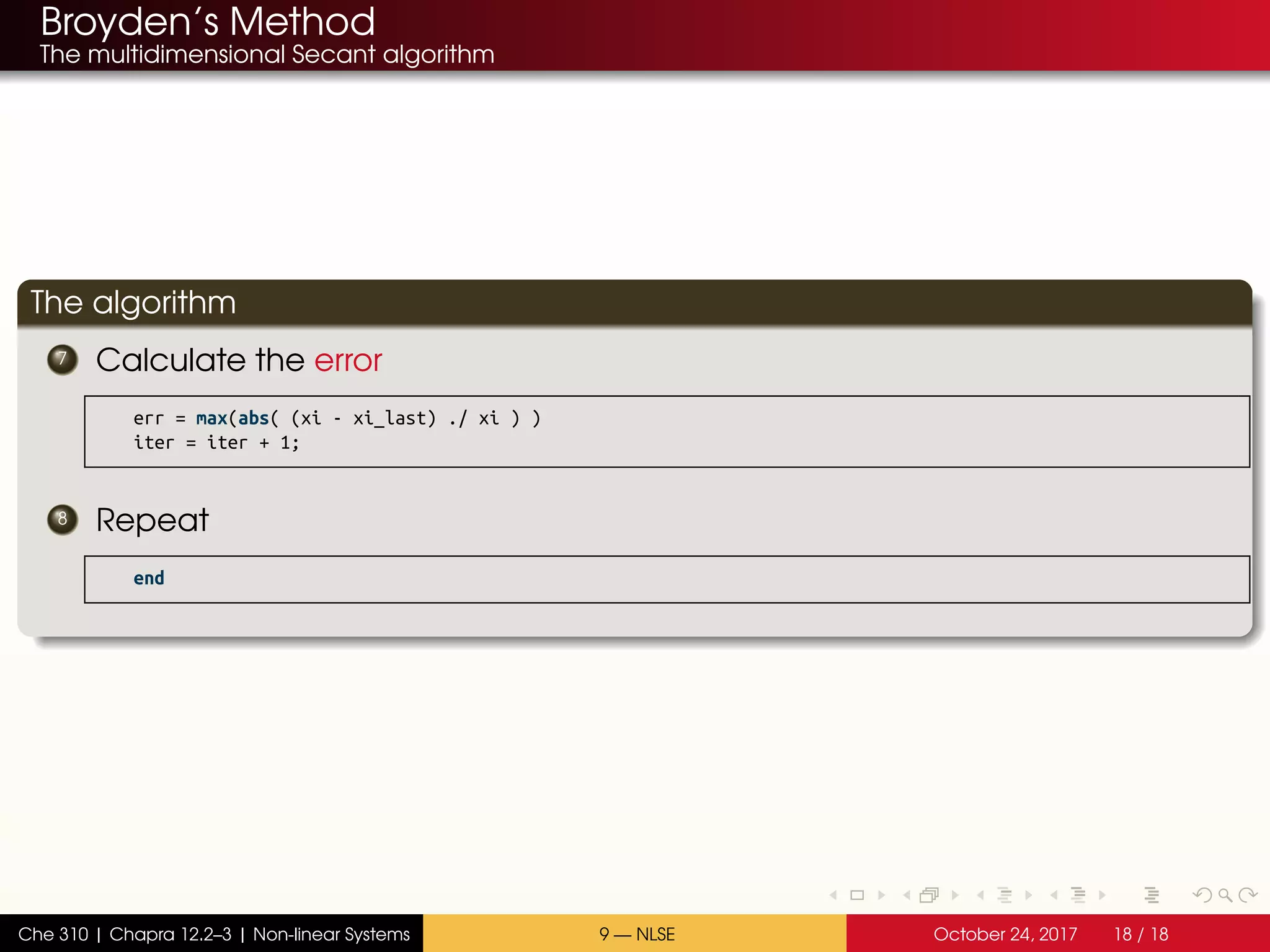 Broyden’s Method
The multidimensional Secant algorithm
The algorithm
7 Calculate the error
err = max(abs( (xi - xi_last) ./ xi ) )
iter = iter + 1;
8 Repeat
end
Che 310 | Chapra 12.2–3 | Non-linear Systems 9 — NLSE October 24, 2017 18 / 18
 