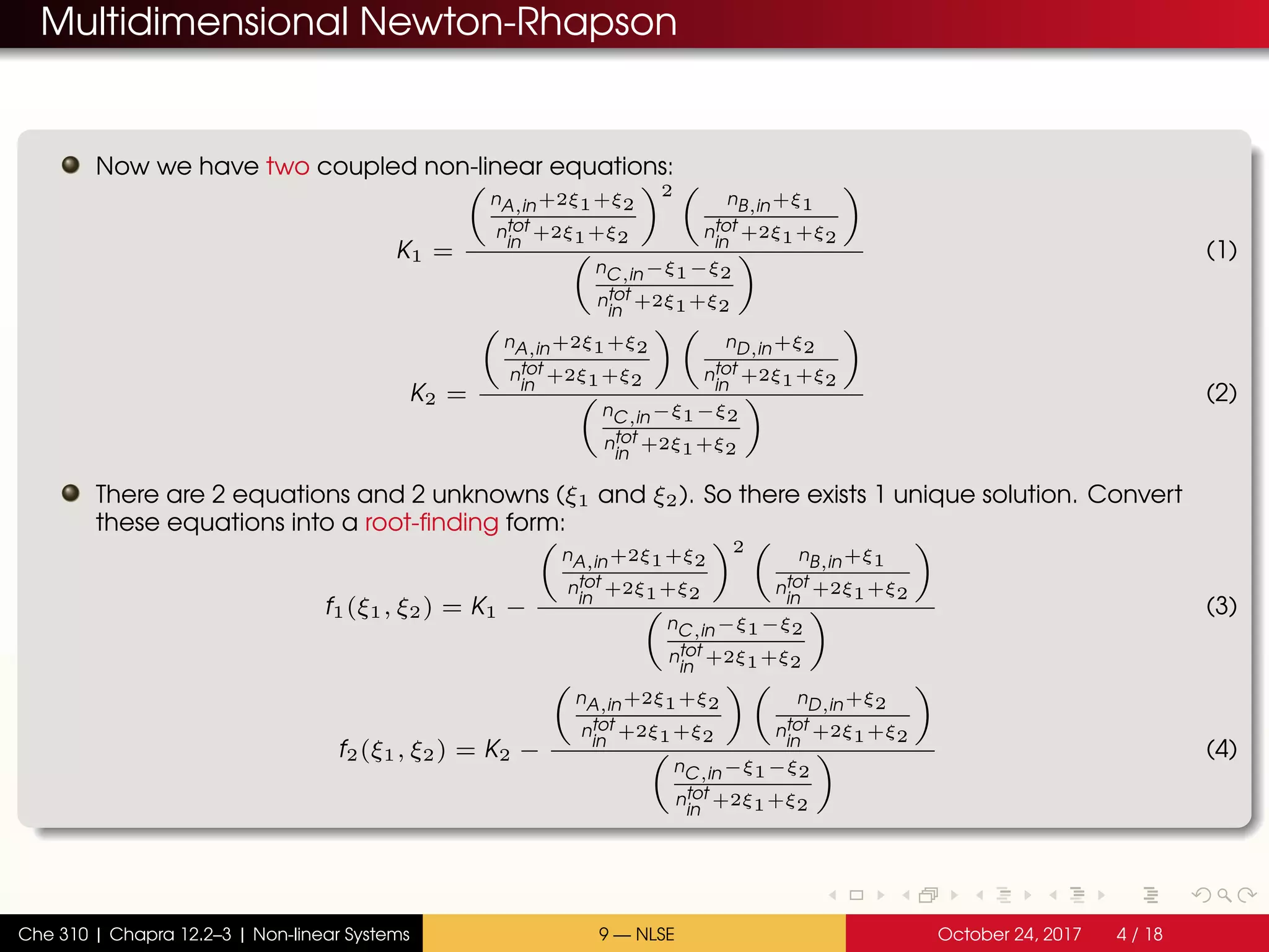 Multidimensional Newton-Rhapson
Now we have two coupled non-linear equations:
K1 =
nA,in+2ξ1+ξ2
ntot
in
+2ξ1+ξ2
2 nB,in+ξ1
ntot
in
+2ξ1+ξ2
nC,in−ξ1−ξ2
ntot
in
+2ξ1+ξ2
(1)
K2 =
nA,in+2ξ1+ξ2
ntot
in
+2ξ1+ξ2
nD,in+ξ2
ntot
in
+2ξ1+ξ2
nC,in−ξ1−ξ2
ntot
in
+2ξ1+ξ2
(2)
There are 2 equations and 2 unknowns (ξ1 and ξ2). So there exists 1 unique solution. Convert
these equations into a root-finding form:
f1(ξ1, ξ2) = K1 −
nA,in+2ξ1+ξ2
ntot
in
+2ξ1+ξ2
2 nB,in+ξ1
ntot
in
+2ξ1+ξ2
nC,in−ξ1−ξ2
ntot
in
+2ξ1+ξ2
(3)
f2(ξ1, ξ2) = K2 −
nA,in+2ξ1+ξ2
ntot
in
+2ξ1+ξ2
nD,in+ξ2
ntot
in
+2ξ1+ξ2
nC,in−ξ1−ξ2
ntot
in
+2ξ1+ξ2
(4)
Che 310 | Chapra 12.2–3 | Non-linear Systems 9 — NLSE October 24, 2017 4 / 18
 