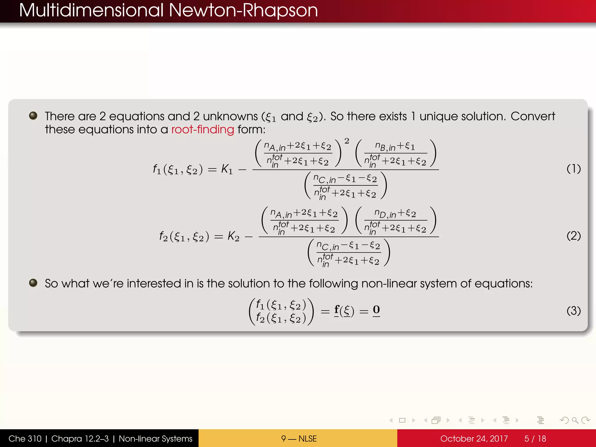 Multidimensional Newton-Rhapson
There are 2 equations and 2 unknowns (ξ1 and ξ2). So there exists 1 unique solution. Convert
these equations into a root-finding form:
f1(ξ1, ξ2) = K1 −
nA,in+2ξ1+ξ2
ntot
in
+2ξ1+ξ2
2 nB,in+ξ1
ntot
in
+2ξ1+ξ2
nC,in−ξ1−ξ2
ntot
in
+2ξ1+ξ2
(1)
f2(ξ1, ξ2) = K2 −
nA,in+2ξ1+ξ2
ntot
in
+2ξ1+ξ2
nD,in+ξ2
ntot
in
+2ξ1+ξ2
nC,in−ξ1−ξ2
ntot
in
+2ξ1+ξ2
(2)
So what we’re interested in is the solution to the following non-linear system of equations:
f1(ξ1, ξ2)
f2(ξ1, ξ2)
= f(ξ) = 0 (3)
Che 310 | Chapra 12.2–3 | Non-linear Systems 9 — NLSE October 24, 2017 5 / 18
 