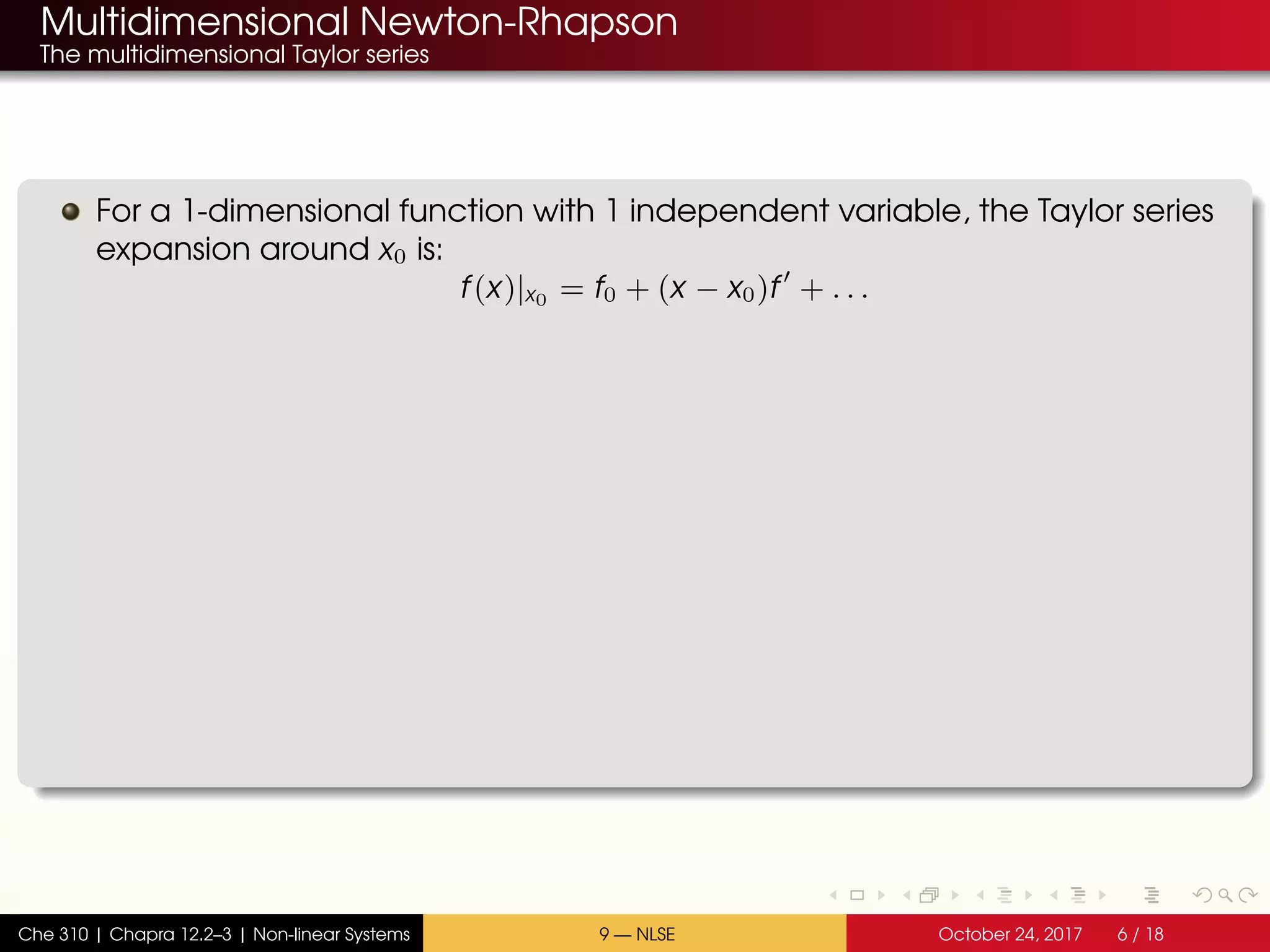Multidimensional Newton-Rhapson
The multidimensional Taylor series
For a 1-dimensional function with 1 independent variable, the Taylor series
expansion around x0 is:
f(x)|x0 = f0 + (x − x0)f + . . .
Che 310 | Chapra 12.2–3 | Non-linear Systems 9 — NLSE October 24, 2017 6 / 18
 