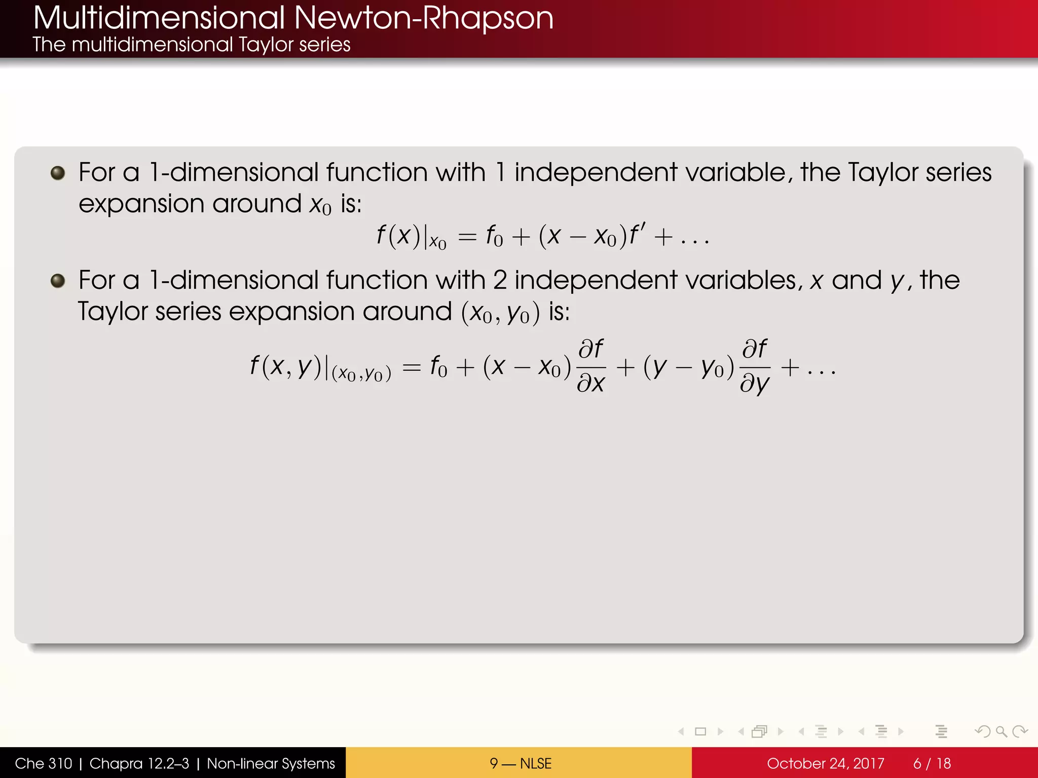 Multidimensional Newton-Rhapson
The multidimensional Taylor series
For a 1-dimensional function with 1 independent variable, the Taylor series
expansion around x0 is:
f(x)|x0 = f0 + (x − x0)f + . . .
For a 1-dimensional function with 2 independent variables, x and y, the
Taylor series expansion around (x0, y0) is:
f(x, y)|(x0,y0) = f0 + (x − x0)
∂f
∂x
+ (y − y0)
∂f
∂y
+ . . .
Che 310 | Chapra 12.2–3 | Non-linear Systems 9 — NLSE October 24, 2017 6 / 18
 