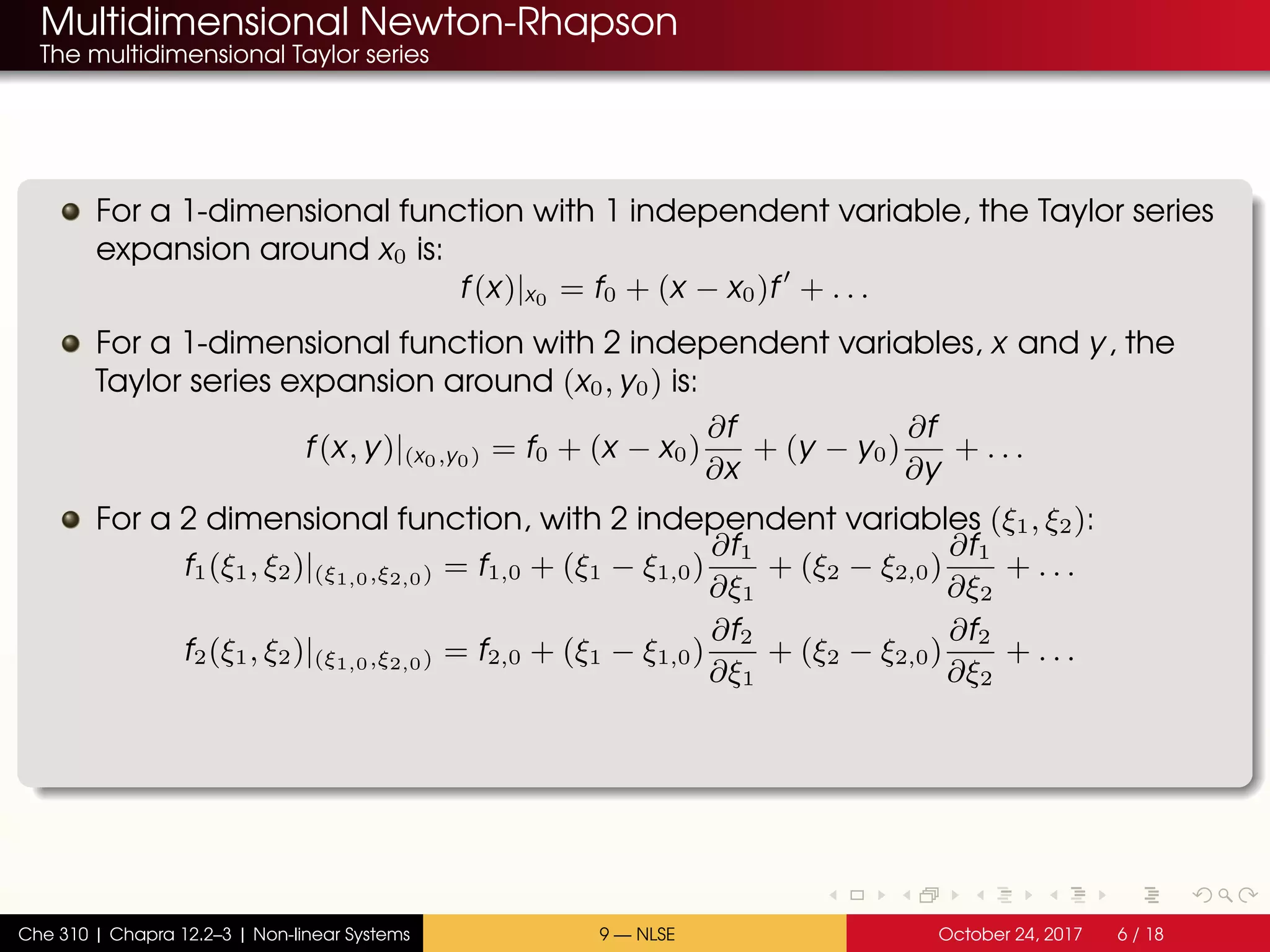 Multidimensional Newton-Rhapson
The multidimensional Taylor series
For a 1-dimensional function with 1 independent variable, the Taylor series
expansion around x0 is:
f(x)|x0 = f0 + (x − x0)f + . . .
For a 1-dimensional function with 2 independent variables, x and y, the
Taylor series expansion around (x0, y0) is:
f(x, y)|(x0,y0) = f0 + (x − x0)
∂f
∂x
+ (y − y0)
∂f
∂y
+ . . .
For a 2 dimensional function, with 2 independent variables (ξ1, ξ2):
f1(ξ1, ξ2)|(ξ1,0,ξ2,0) = f1,0 + (ξ1 − ξ1,0)
∂f1
∂ξ1
+ (ξ2 − ξ2,0)
∂f1
∂ξ2
+ . . .
f2(ξ1, ξ2)|(ξ1,0,ξ2,0) = f2,0 + (ξ1 − ξ1,0)
∂f2
∂ξ1
+ (ξ2 − ξ2,0)
∂f2
∂ξ2
+ . . .
Che 310 | Chapra 12.2–3 | Non-linear Systems 9 — NLSE October 24, 2017 6 / 18
 