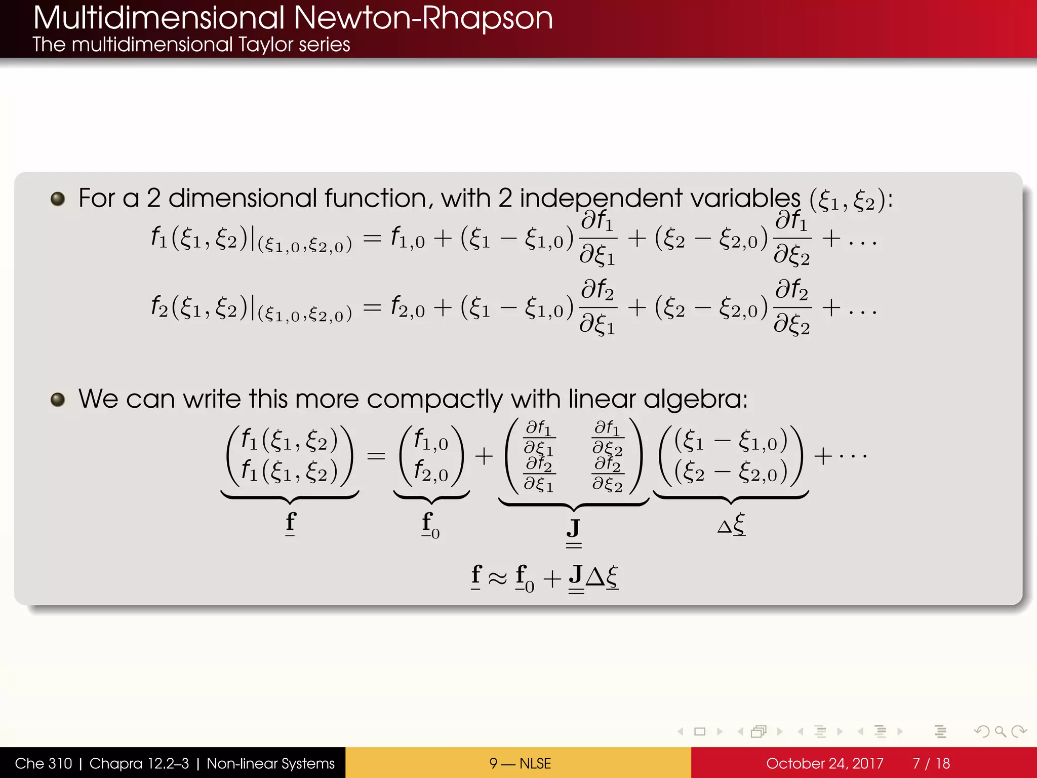 Multidimensional Newton-Rhapson
The multidimensional Taylor series
For a 2 dimensional function, with 2 independent variables (ξ1, ξ2):
f1(ξ1, ξ2)|(ξ1,0,ξ2,0) = f1,0 + (ξ1 − ξ1,0)
∂f1
∂ξ1
+ (ξ2 − ξ2,0)
∂f1
∂ξ2
+ . . .
f2(ξ1, ξ2)|(ξ1,0,ξ2,0) = f2,0 + (ξ1 − ξ1,0)
∂f2
∂ξ1
+ (ξ2 − ξ2,0)
∂f2
∂ξ2
+ . . .
We can write this more compactly with linear algebra:
f1(ξ1, ξ2)
f1(ξ1, ξ2)
f
=
f1,0
f2,0
f0
+
∂f1
∂ξ1
∂f1
∂ξ2
∂f2
∂ξ1
∂f2
∂ξ2
J
(ξ1 − ξ1,0)
(ξ2 − ξ2,0)
∆ξ
+ · · ·
f ≈ f0 + J∆ξ
Che 310 | Chapra 12.2–3 | Non-linear Systems 9 — NLSE October 24, 2017 7 / 18
 