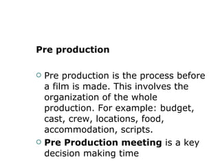 Pre production Pre production is the process before a film is made. This involves the organization of the whole production. For example: budget, cast, crew, locations, food, accommodation, scripts.  Pre Production meeting  is a key decision making time  