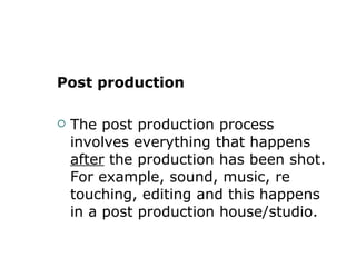 Post production The post production process involves everything that happens  after  the production has been shot. For example, sound, music, re touching, editing and this happens in a post production house/studio. 