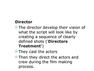 Director  The director develop their vision of what the script will look like by creating a sequence of clearly defined shots (‘ Directors Treatment ’ )  They cast the actors Then they direct the actors and crew during the film making process. 